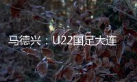 马德兴�：U22国足大连备战又遇难题 安东尼奥发愁人员不齐