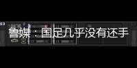鲁媒	：国足几乎没有还手之力�，需尽快敲定正印主帅推动战术重建