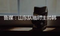 鲁媒：山东队临时主帅韩鹏“两头挑”	，同时负责一队与B队
