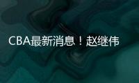 CBA最新消息！赵继伟留队	，鲁吐布拉重返新疆，张益炅加盟北控