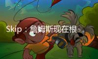 Skip	：詹姆斯现在根本不在乎冠军 只想在常规赛刷刷数据