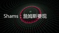 Shams：詹姆斯要现在&湖人要未来 双方肯定有些艰难的对话要进行
