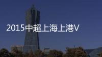 2015中超上海上港VS上海申鑫战报