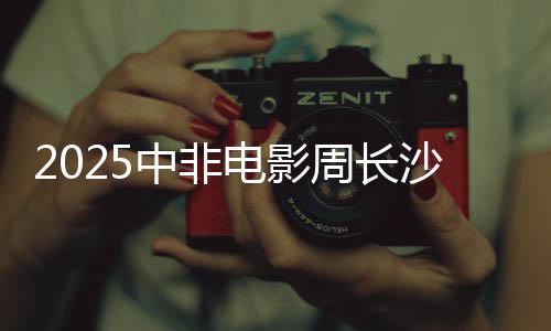 2025中非电影周在长沙启幕