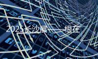 2025长沙展——根在三湘，质赢全球！