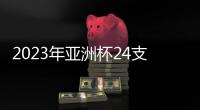 2023年亚洲杯24支参赛队确定：中国在列