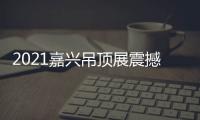 2021嘉兴吊顶展震撼来袭，今顶展馆亮点抢先看